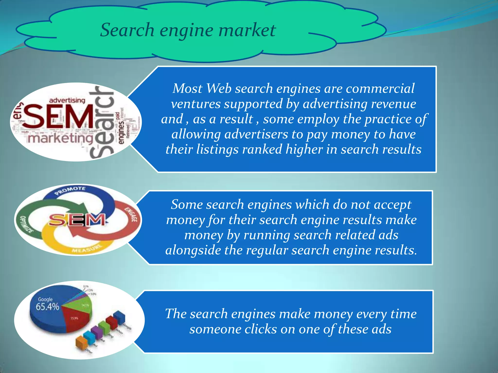 Search engine market
Most Web search engines are commercial
ventures supported by advertising revenue
and , as a result , some employ the practice of
allowing advertisers to pay money to have
their listings ranked higher in search results

Some search engines which do not accept
money for their search engine results make
money by running search related ads
alongside the regular search engine results.

The search engines make money every time
someone clicks on one of these ads

 