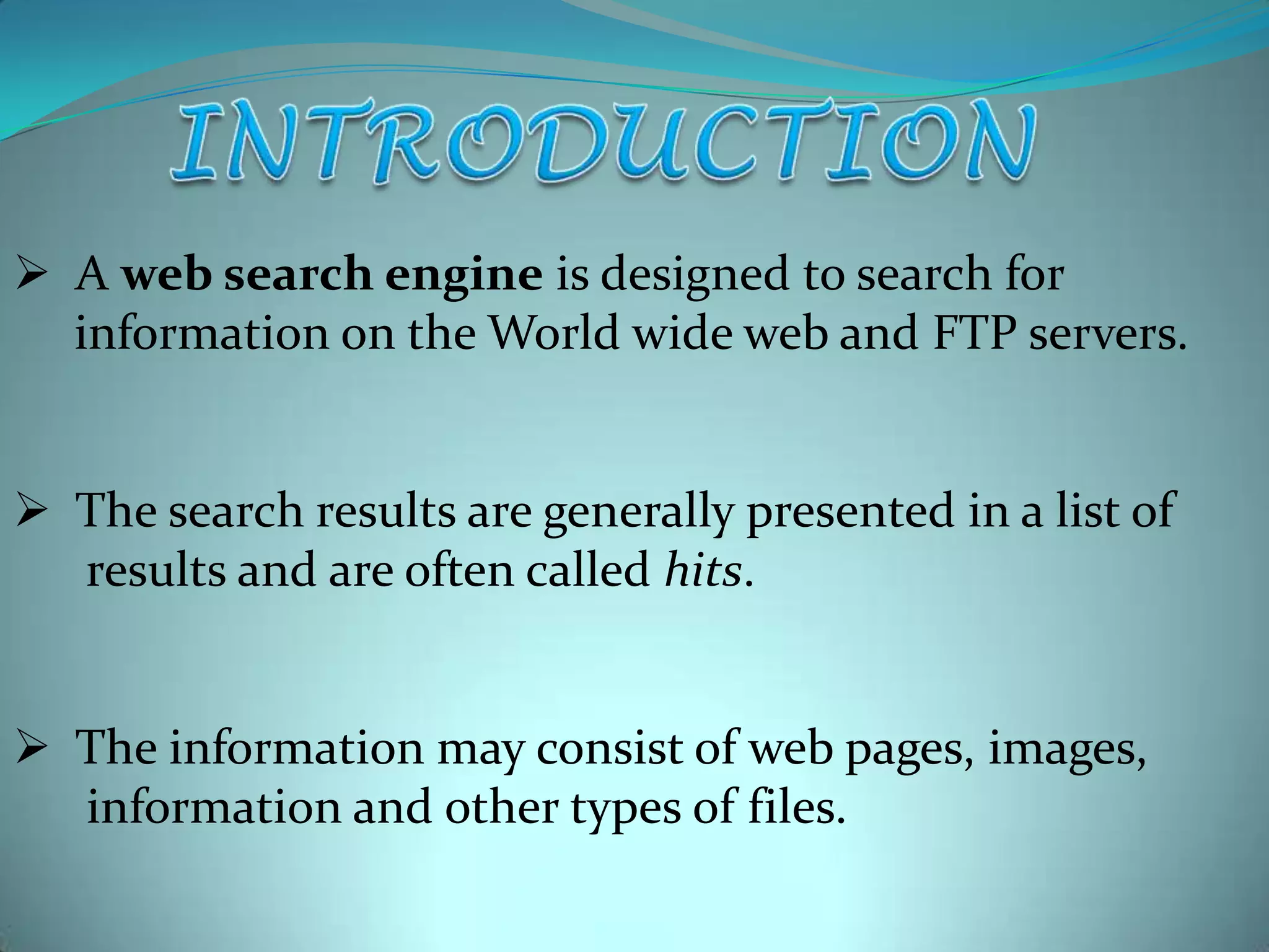  A web search engine is designed to search for
information on the World wide web and FTP servers.
 The search results are generally presented in a list of
results and are often called hits.

 The information may consist of web pages, images,
information and other types of files.

 