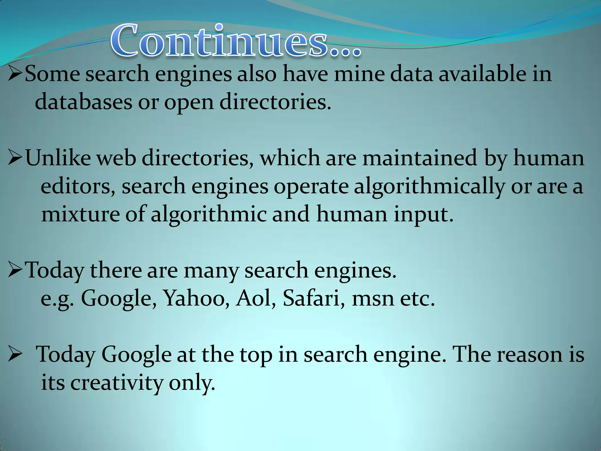 Some search engines also have mine data available in
databases or open directories.

Unlike web directories, which are maintained by human
editors, search engines operate algorithmically or are a
mixture of algorithmic and human input.
Today there are many search engines.
e.g. Google, Yahoo, Aol, Safari, msn etc.

 Today Google at the top in search engine. The reason is
its creativity only.

 