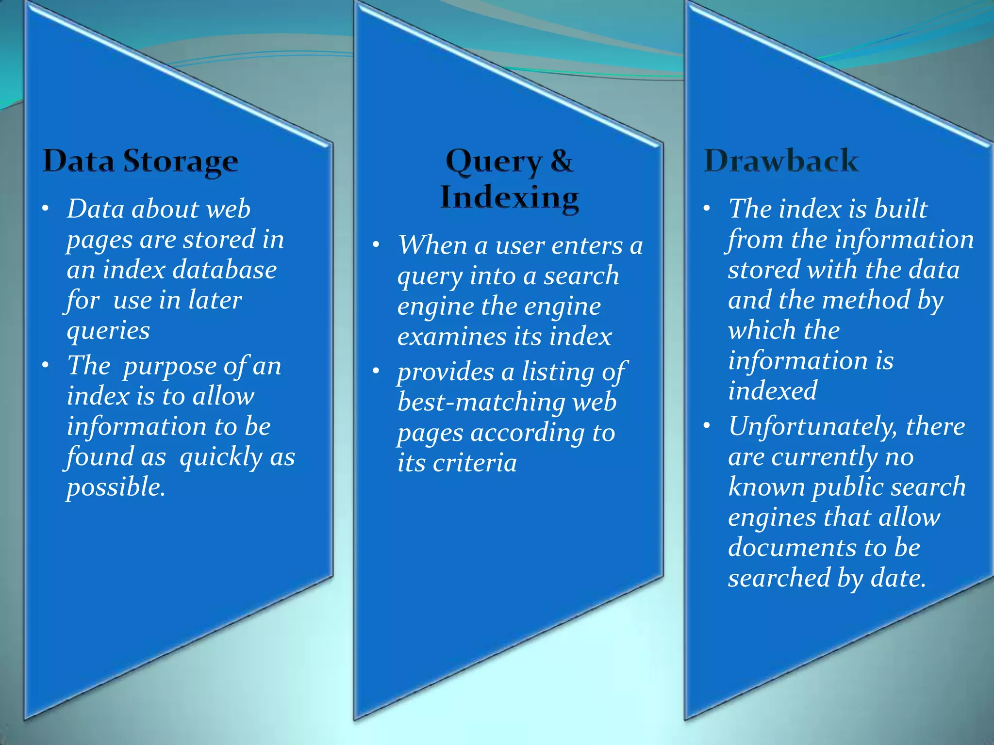 • Data about web
pages are stored in
an index database
for use in later
queries
• The purpose of an
index is to allow
information to be
found as quickly as
possible.

• When a user enters a
query into a search
engine the engine
examines its index
• provides a listing of
best-matching web
pages according to
its criteria

• The index is built
from the information
stored with the data
and the method by
which the
information is
indexed
• Unfortunately, there
are currently no
known public search
engines that allow
documents to be
searched by date.

 