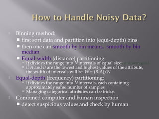 

Binning method:
 first sort data and partition into (equi-depth) bins
 then one can smooth by bin means, smooth by bin
median
 Equal-width (distance) partitioning:

 It divides the range into N intervals of equal size: uniform grid
 if A and B are the lowest and highest values of the attribute,

the width of intervals will be: W = (B-A)/N.



Equal-depth (frequency) partitioning:

 It divides the range into N intervals, each containing

approximately same number of samples
 Managing categorical attributes can be tricky.


Combined computer and human inspection
 detect suspicious values and check by human

 