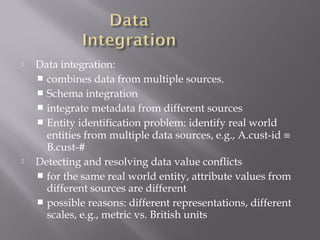 



Data integration:
 combines data from multiple sources.
 Schema integration
 integrate metadata from different sources
 Entity identification problem: identify real world
entities from multiple data sources, e.g., A.cust-id ≡
B.cust-#
Detecting and resolving data value conflicts
 for the same real world entity, attribute values from
different sources are different
 possible reasons: different representations, different
scales, e.g., metric vs. British units

 