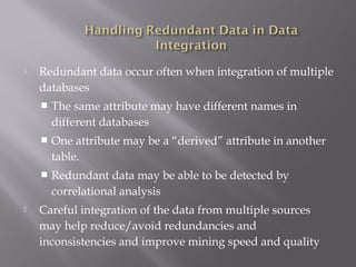 

Redundant data occur often when integration of multiple
databases




One attribute may be a “derived” attribute in another
table.





The same attribute may have different names in
different databases

Redundant data may be able to be detected by
correlational analysis

Careful integration of the data from multiple sources
may help reduce/avoid redundancies and
inconsistencies and improve mining speed and quality

 