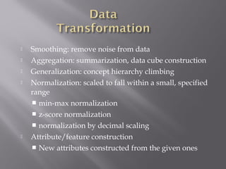 






Smoothing: remove noise from data
Aggregation: summarization, data cube construction
Generalization: concept hierarchy climbing
Normalization: scaled to fall within a small, specified
range
 min-max normalization
 z-score normalization
 normalization by decimal scaling
Attribute/feature construction
 New attributes constructed from the given ones

 