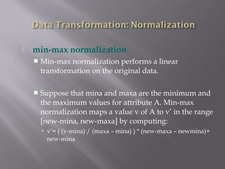 

min-max normalization


Min-max normalization performs a linear
transformation on the original data.



Suppose that mina and maxa are the minimum and
the maximum values for attribute A. Min-max
normalization maps a value v of A to v’ in the range
[new-mina, new-maxa] by computing:
 v’= ( (v-mina) / (maxa – mina) ) * (new-maxa – newmina)+

new-mina

 