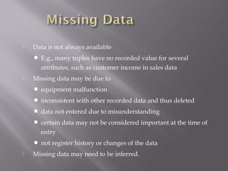 

Data is not always available




E.g., many tuples have no recorded value for several
attributes, such as customer income in sales data

Missing data may be due to



inconsistent with other recorded data and thus deleted



data not entered due to misunderstanding



certain data may not be considered important at the time of
entry




equipment malfunction

not register history or changes of the data

Missing data may need to be inferred.

 