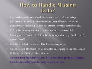 

Ignore the tuple: usually done when class label is missing
(assuming the tasks in classification—not effective when the
percentage of missing values per attribute varies considerably.



Fill in the missing value manually: tedious + infeasible?



Use a global constant to fill in the missing value: e.g., “unknown”,
a new class?!



Use the attribute mean to fill in the missing value



Use the attribute mean for all samples belonging to the same class
to fill in the missing value: smarter



Use the most probable value to fill in the missing value: inferencebased such as Bayesian formula or decision tree

 