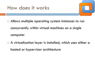 How does it works
 Allows multiple operating system instances to run
concurrently within virtual machines on a single
computer
 A virtualization layer is installed, which uses either a
hosted or hypervisor architecture
 
