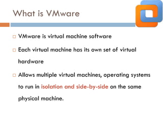 What is VMware
 VMware is virtual machine software
 Each virtual machine has its own set of virtual
hardware
 Allows multiple virtual machines, operating systems
to run in isolation and side-by-side on the same
physical machine.
 