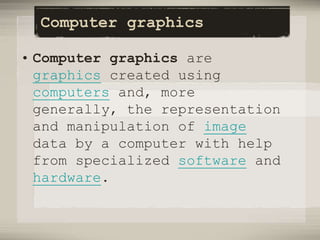 Computer graphics
• Computer graphics are
graphics created using
computers and, more
generally, the representation
and manipulation of image
data by a computer with help
from specialized software and
hardware.
 