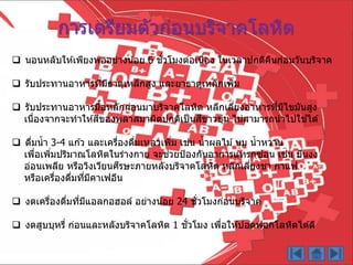  นอนหลับให ้เพียงพออย่ำงน้อย 6 ชั่วโมงต่อเนื่อง ในเวลำปกติคืนก่อนวันบริจำค
 รับประทำนอำหำรที่มีธำตุเหล็กสูง และยำธำตุเหล็กเพิ่ม
 รับประทำนอำหำรมื้อหลักก่อนมำบริจำคโลหิต หลีกเลี่ยงอำหำรที่มีไขมันสูง
เนื่องจำกจะทำให ้สีของพลำสมำผิดปกติเป็นสีขำวขุ่น ไม่สำมำรถนำไปใช ้ได ้
 ดื่มน้ำ 3-4 แก ้ว และเครื่องดื่มเหลวเพิ่ม เช่น น้ำผลไม ้นม น้ำหวำน
เพื่อเพิ่มปริมำณโลหิตในร่ำงกำย จะช่วยป้องกันอำกำรแทรกซ ้อน เช่น มึนงง
อ่อนเพลีย หรือวิงเวียนศีรษะภำยหลังบริจำคโลหิต หลีกเลี่ยงชำ กำแฟ
หรือเครื่องดื่มที่มีคำเฟอีน
 งดเครื่องดื่มที่มีแอลกอฮอล์ อย่ำงน้อย 24 ชั่วโมงก่อนบริจำค
 งดสูบบุหรี่ ก่อนและหลังบริจำคโลหิต 1 ชั่วโมง เพื่อให ้ปอดฟอกโลหิตได ้ดี
กำรเตรียมตัวก่อนบริจำคโลหิต
 