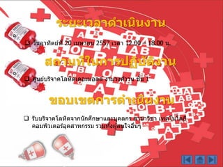 ระยะเวลาดาเนินงาน
 วันอำทิตย์ที่ 20 เมษำยน 2557 เวลำ 12.00 – 18.00 น.
สถานที่ในการปฏิบัติงาน
 ศูนย์บริจำคโลหิตเดอะมอลล์ งำมวงศ์วำน ชั้น 1
ขอบเขตการดาเนินงาน
 รับบริจำคโลหิตจำกนักศึกษำและบุคลกร สำขำวิชำ เทคโนโลยี
คอมพิวเตอร์อุตสำหกรรม รวมทั้งผู้สนใจอื่นๆ
 