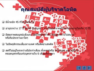  มีน้ำหนัก 45 กิโลกรัมขึ้นไป
 อำยุระหว่ำง 17 ปี ถึง 60 ปีบริบูรณ์ ( ถ ้ำเป็นผู้บริจำคครั้งแรกต ้องอำยุไม่เกิน 55 ปี)
 มีสุขภำพสมบูรณ์แข็งแรง ไม่มีโรคประจำตัว ไม่อยู่ระหว่ำงไม่สบำย
หรือรับประทำนยำใดๆ
 ไม่มีพฤติกรรมเสี่ยงทำงเพศ หรือติดยำเสพติด
 สตรีไม่อยู่ในระหว่ำงมีประจำเดือน ตั้งครรภ์หรือ ให ้นมบุตร และไม่มีกำร
คลอดบุตรหรือแท ้งบุตรภำยใน 6 เดือนที่ผ่ำนมำ
คุณสมบัติผู้บริจาคโลหิต
 