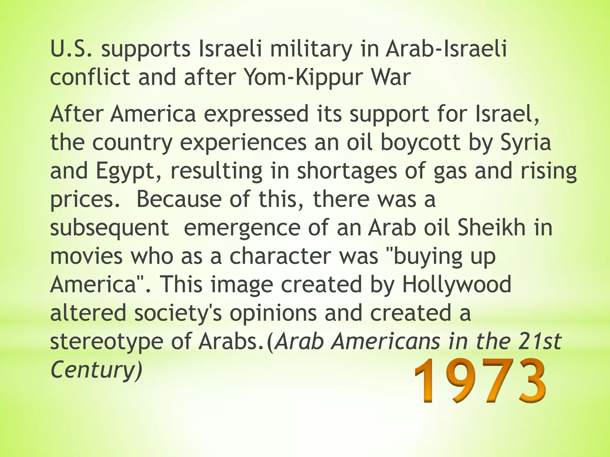 U.S. supports Israeli military in Arab-Israeli
conflict and after Yom-Kippur War
After America expressed its support for Israel,
the country experiences an oil boycott by Syria
and Egypt, resulting in shortages of gas and rising
prices. Because of this, there was a
subsequent emergence of an Arab oil Sheikh in
movies who as a character was "buying up
America". This image created by Hollywood
altered society's opinions and created a
stereotype of Arabs.(Arab Americans in the 21st
Century)
 