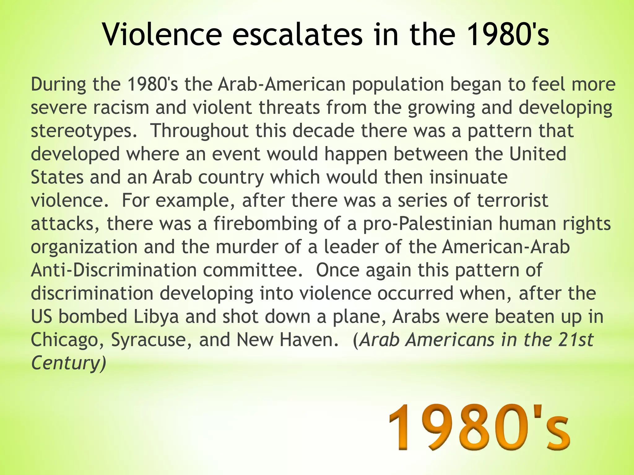 During the 1980's the Arab-American population began to feel more
severe racism and violent threats from the growing and developing
stereotypes. Throughout this decade there was a pattern that
developed where an event would happen between the United
States and an Arab country which would then insinuate
violence. For example, after there was a series of terrorist
attacks, there was a firebombing of a pro-Palestinian human rights
organization and the murder of a leader of the American-Arab
Anti-Discrimination committee. Once again this pattern of
discrimination developing into violence occurred when, after the
US bombed Libya and shot down a plane, Arabs were beaten up in
Chicago, Syracuse, and New Haven. (Arab Americans in the 21st
Century)
Violence escalates in the 1980's
 