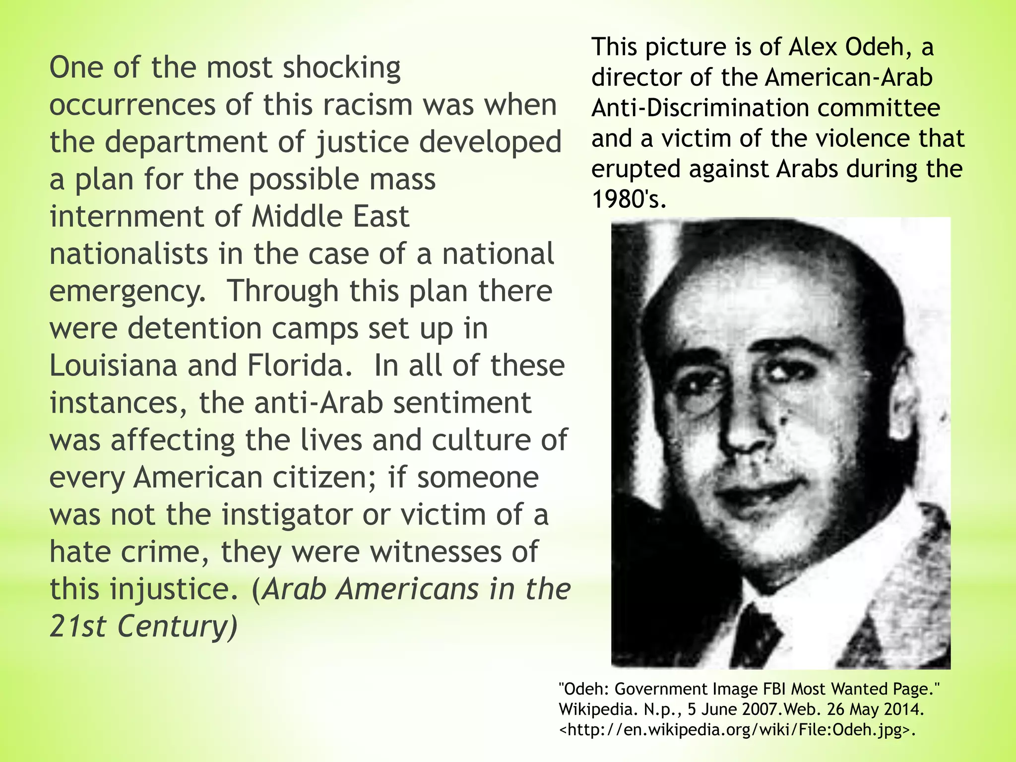 One of the most shocking
occurrences of this racism was when
the department of justice developed
a plan for the possible mass
internment of Middle East
nationalists in the case of a national
emergency. Through this plan there
were detention camps set up in
Louisiana and Florida. In all of these
instances, the anti-Arab sentiment
was affecting the lives and culture of
every American citizen; if someone
was not the instigator or victim of a
hate crime, they were witnesses of
this injustice. (Arab Americans in the
21st Century)
"Odeh: Government Image FBI Most Wanted Page."
Wikipedia. N.p., 5 June 2007.Web. 26 May 2014.
<http://en.wikipedia.org/wiki/File:Odeh.jpg>.
This picture is of Alex Odeh, a
director of the American-Arab
Anti-Discrimination committee
and a victim of the violence that
erupted against Arabs during the
1980's.
 
