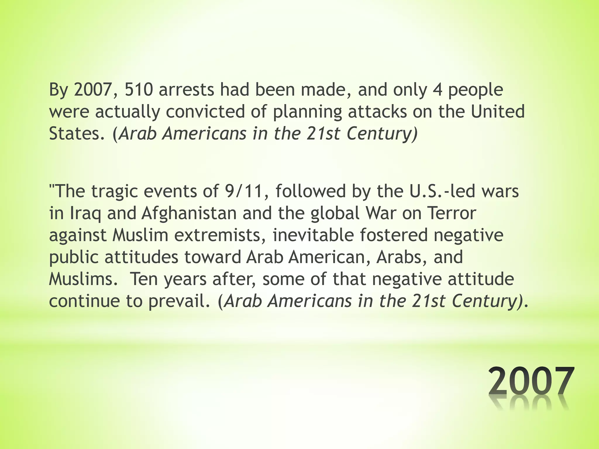 By 2007, 510 arrests had been made, and only 4 people
were actually convicted of planning attacks on the United
States. (Arab Americans in the 21st Century)
"The tragic events of 9/11, followed by the U.S.-led wars
in Iraq and Afghanistan and the global War on Terror
against Muslim extremists, inevitable fostered negative
public attitudes toward Arab American, Arabs, and
Muslims. Ten years after, some of that negative attitude
continue to prevail. (Arab Americans in the 21st Century).
 