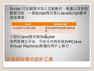 動態網站程式設計工具
 Script:可在網頁中加入互動動作、動畫以及其他
動態功能，一般Script程式是以JavaScript腳本
語言撰寫。
 小型的Jave程式稱為applet
 他們是獨立平台，可在任何有安裝JVM(Jave
Virtual Machine)軟體的用戶上執行。
Jave JavaScript
全功能跨平台程式語言 用來加強HTML網頁的腳本語
言
 