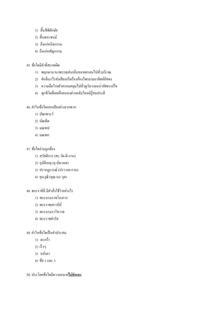 1) สิ้นชีพิตักษัย
2) สิ้นพระชนม์
3) ถึงแก่อนิจกรรม
4) ถึงแก่อสัญกรรม
45. ข้อใดมีคาที่สะกดผิด
1) พฤกษานานาพรรณส่งกลิ่นขจายตรลบไปทั่วบริเวณ
2) จักจั่นเรไรส่งเสียงกรีดร้องก้องไพรยามอาทิตย์อัสดง
3) ความมืดโรยตัวครอบคลุมไปทั่วดูวังเวงจนน่าอัศจรรย์ใจ
4) ทุกชีวิตที่เคยคึกคนองต่างหลับใหลมิรู้สมประดี
46. คาในข้อใดออกเสียงต่างจากพวก
1) บัณเฑาะว์
2) บัณฑิต
3) มณฑป
4) มณฑก
47. ข้อใดอ่านถูกต้อง
1) สวัสดิการ (สะ-วัด-ดิ-กาน)
2) อุบัติเหตุ (อุ-บัด-เหด)
3) ปรากฏการณ์ (ปรา-กด-กาน)
4) คุนวุฒิ (คุณ-นะ-วุด)
48. พระราชินี มีคาสั่งใช้ว่าอย่างไร
1) พระบรมราชโองการ
2) พระราชเสาวนีย์
3) พระบรมราโชวาท
4) พระราชดารัส
49. คาในข้อใดเป็นคาประสม
1) ตะกร้า
2) เร็วๆ
3) หลังคา
4) ข้อ 1 และ 3
50. ประโยคข้อใดมีความหมายไม่ชัดเจน
 