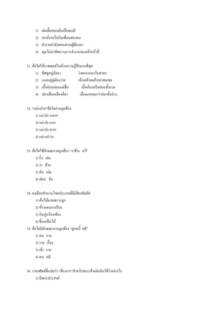 1) พ่อเลี้ยงของฉันเป็นคนดี
2) เขานั่งรถไปกับเพื่อนสองคน
3) ตารวจกาลังสอบสวนผู้ต้องหา
4) คุณไม่น่าขัดขวางการทางานของเจ้าหน้าที่
51. ข้อใดให้ภาพพจน์ในด้านความรู้สึกมากที่สุด
1) พิศดูหมู่มัจฉา ว่ายแหวกมาในสาคร
2) แมลงภู่คู่เคียงว่าย เห็นคล้ายคล้ายน่าชมเชย
3) เนื้ออ่อนอ่อนแต่ชื่อ เนื้อน้องหรืออ่อนทั้งกาย
4) ปลาเสือเหลืองที่ตา เลื่อมแหลมกว่าปลาทั้งปวง
52. “แม่แปรก”ข้อใดอ่านถูกต้อง
1) แม่-ปะ-แหรก
2) แม่-ปะ-แรก
3) แม่-ปะ-หรก
4) แม่-แป-รก
53. ข้อใดใช้ลักษณนามถูกต้อง “งาช้าง หวี”
1) กิ่ง เล่ม
2) งา ด้าม
3) อัน เล่ม
4) ท่อน อัน
54. จงเลือกสานวนไทยประเภทที่มีเสียงสัมผัส
1) ต้นไม้ตายเพราะลูก
2) ข้าวแดงแกงร้อน
3) กินปูนร้อนท้อง
4) ชี้นกเป็นไม้
55. ข้อใดมีลักษณะนามถูกต้อง “ลูกหนี้ คดี”
1) คน ราย
2) ราย เรื่อง
3) เจ้า ราย
4) คน คดี
56. ราชาศัพท์ที่แปลว่า “ต้องการ”สาหรับพระเจ้าแผ่นดินใช้ว่าอย่างไร
1) มีพระประสงค์
 