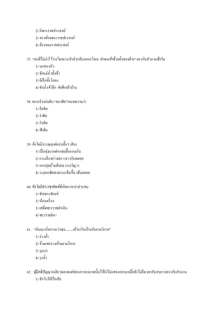 2) มีพระราชประสงค์
3) ทรงต้องพระราชประสงค์
4) ต้องพระราชประสงค์
57. “คนที่ไม่น่าไว้วางใจเพราะทาตัวกลับกลอกโลเล ทาตนเข้าด้วยทั้งสองฝ่าย” ตรงกับสานวนข้อใด
1) นกสองหัว
2) ชักแม่น้าทั้งห้า
3) ติเรือทั้งโกลน
4) ชักน้าเข้าลึก ชักศึกเข้าบ้าน
58. พระเจ้าแผ่นดิน “ทรงศีล”หมายความว่า
1) ถือศีล
2) จาศีล
3) รับศีล
4) ฟังศีล
59. ข้อใดมีวรรณยุกต์ครบทั้ง 5 เสียง
1) เป็นทุ่งนาแฝกแซมขึ้นแกมกัน
2) กระเด็นพร่างพราวราวกับพลอย
3) ออกสุดบ้านฝ่ายทวารอรัญวา
4) ระลอกซัดสาดกระเซ็นขึ้น เต้นหยอย
60. ข้อใดมีคาราชาศัพท์ที่เกิดจากการประสม
1) ซับพระพักตร์
2) ห้องเครื่อง
3) เสด็จพระราชดาเนิน
4) พระราชธิดา
61. “ฉันจะแจ้งความว่าเธอ.........เข้ามาในบ้านฉันยามวิกาล”
1) ล่วงล้า
2) ข้ามเขตหวงห้ามยามวิกาล
3) บุกรุก
4) รุกล้า
62. ผู้มีสติปัญญาเฉลียวฉลาดแต่ซ่อนความฉลาดนั้นไว้ยังไม่แสดงออกมาเมื่อยังไม่ถึงเวลาอันสมควรตรงกับสานวน
1) ชักใบให้เรือเสีย
 