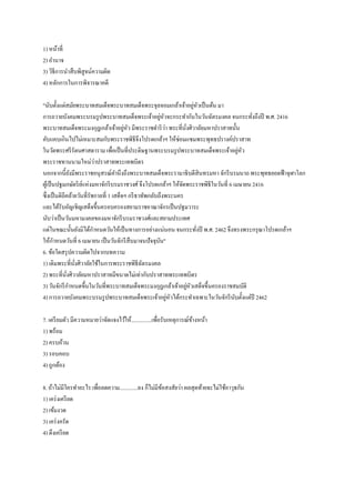 1) หน้าที่
2) อานาจ
3) วิธีการนาสืบพิสูจน์ความผิด
4) หลักการในการพิจารณาคดี
"นับตั้งแต่สมัยพระบาทสมเด็จพระบาทสมเด็จพระจุลจอมเกล้าเจ้าอยู่หัวเป็นต้น มา
การถวายบังคมพระบรมรูปพระบาทสมเด็จพระเจ้าอยู่หัวจะกระทากันในวันฉัตรมงคล จนกระทั่งถึงปี พ.ศ. 2416
พระบาทสมเด็จพระมงกุฎเกล้าเจ้าอยู่หัว มีพระราชดาริว่า พระที่นั่งศิวาลัยมหาปราสาทนั้น
คับแคบเกินไปไม่เหมาะสมกับพระราชพิธีจึงโปรดเกล้าฯ ให้ซ่อมแซมพระพุทธปรางค์ปราสาท
ในวัดพระศรีรัตนศาสดาราม เพื่อเป็นที่ประดิษฐานพระบรมรูปพระบาทสมเด็จพระเจ้าอยู่หัว
พระราชทานนามใหม่ว่าปราสาทพระเทพบิดร
นอกจากนี้ยังมีพระราชอนุสรณ์คานึงถึงพระบาทสมเด็จพระรามาธิบดีสินทรมหา จักรีบรมนาถ พระพุทธยอดฟ้าจุฬาโลก
ผู้เป็นปฐมกษัตริย์แห่งมหาจักรีบรมราชวงศ์ จึงโปรดเกล้าฯ ให้จัดพระราชพิธีในวันที่ 6 เมษายน 2416
ซึ่งเป็นดิถีคล้ายวันที่รัชกาลที่ 1 เสด็จฯ กรีธาทัพกลับถึงพระนคร
และได้รับอัญเชิญเสด็จขึ้นครอบครองสยามราชอาณาจักรเป็นปฐมวาระ
นับว่าเป็นวันมหามงคลของมหาจักรีบรมราชวงศ์และสยามประเทศ
แต่ในขณะนั้นยังมิได้กาหนดวันให้เป็นทางการอย่างแน่นอน จนกระทั่งปี พ.ศ. 2462 จึงทรงพระกรุณาโปรดเกล้าฯ
ให้กาหนดวันที่ 6 เมษายน เป็นวันจักรีสืบมาจนปัจจุบัน"
6. ข้อใดสรุปความผิดไปจากบทความ
1) เดิมพระที่นั่งศิวาลัยใช้ในการพระราชพิธีฉัตรมงคล
2) พระที่นั่งศิวาลัยมหาปราสาทมีขนาดไม่เท่ากับปราสาทพระเทพบิดร
3) วันจักรีกาหนดขึ้นในวันที่พระบาทสมเด็จพระมงกุฎเกล้าเจ้าอยู่หัวเสด็จขึ้นครองราชสมบัติ
4) การถวายบังคมพระบรมรูปพระบาทสมเด็จพระเจ้าอยู่หัวได้กระทาเฉพาะในวันจักรีนับตั้งแต่ปี 2462
7. เตรียมตัว มีความหมายว่าจัดแจงไว้ให้...............เพื่อรับเหตุการณ์ข้างหน้า
1) พร้อม
2) ครบถ้วน
3) รอบคอบ
4) ถูกต้อง
8. ถ้าไม่มีใครทาอะไร เพื่อลดความ.............ลง ก็ไม่มีข้อสงสัยว่า ผลสุดท้ายจะไม่ใช้อาวุธกัน
1) เคร่งเครียด
2) เข้มงวด
3) เคร่งครัด
4) ตึงเครียด
 
