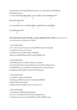 ในแต่ละข้อจงพิจารณาคาหรือกลุ่มคาที่ขีดเส้นใต้และมีตัวเลข 1 ถึง 4 กากับอยู่แล้วตอบว่าข้อใดใช้ไม่รัดกุม
หรือไม่ถูกต้องตามหลักภาษา
9. การเว้นวรรคในข้อเขียนอาจผิดพลาดได้ง่าย เพราะในส่วนผู้เขียนและในส่วนผู้พิมพ์อันอาจทาให้
1) 2) 3)
ผู้อ่านเข้าใจเรื่องไขว้เขวไปได้
4)
10. คาว่าคุณภาพชีวิต แปลว่า การดารงชีวิตอย่างมีคุณค่า หมายถึง ชีวิตหรือความเป็นอยู่ที่นับถือ
1) 2) 3)
ว่า หรือเป็นที่ยอมรับกันทั่วไป
4)
คาสั่ง: ในแต่ละข้อจงพิจารณาข้อความในตัวเลือก 1-4 ว่าข้อความใดอยู่ลาดับที่ 1 ที่ 2 ที่ 3 หรือที่4 (เอกสารประกอบ VCD
ภาษาไทย ข้าราชการตารวจ ปรับปรุงโดย อ.ต้า พรีเมียร์)
11. ข้อความใดเป็นลาดับที่ 2
1) คาว่า "มงคล" มีความหมายว่าความสุข ความเจริญหรือสิ่งที่นาความสุข ความเจริญมาสู่ตน
2) ตรงข้ามกับคาว่า "อัปมงคล" หรือ "อวมงคล"
3) มงคลนี้ ทุกคนปรารถนากันเป็นอย่างยิ่งเพราะเป็นศรีเป็นมิ่ง
4) ซึ่งมีความหมายถึงสิ่งที่ไม่เป็นมงคล ไม่มีความเจริญหรือสิ่งที่เป็นลางร้าย
12. ข้อความใดเป็นลาดับที่ 4
1) จึงจาเป็นต้องมีระเบียบแบบแผนซึ่งเรียกว่ากฎหมายมาควบคุมสังคม
2) ในบางครั้งสมาชิกในสังคมอาจจะมีความเห็นไม่ลงรอย เกิดความขัดแย้ง นาไปสู่ความไม่สงบ
3) ดังนั้นเพื่อมิให้เกิดความวุ่นวายและเพื่อความสงบเรียนร้อยตลอดจนความอยู่รอดของสังคม
4) มนุษย์ต้องอยู่รวมกันเป็นกลุ่มเป็นพวกหรืออาจเรียกได้ว่าสังคมมนุษย์
13. ข้อความใดเป็นลาดับที่ 4
1) ความสัมพันทางการฑูตระหว่างไทยกับสเปน
2) โดยมีวัตถุประสงค์เพื่อส่งเสริมการค้าระหว่างกรุงศรีอยุธยากับฟิลิปปินส์
3) ซึ่งเป็นเมืองขึ้นของสเปนในขณะนั้น
4) เริ่มขึ้นตอนปลายรัชการสมเด็จพระนเรศวรมหาราช เมื่อ พ.ศ.2141
14. ข้อความใดเป็นลาดับที่ 3
1) หลักฐานที่พอจะหาได้บ้างมีในสมัยกรุงศรีอยุธยาคือ
2) คาว่า "ตารวจ" นามาใช้กันครั้งแรกเมื่อใดนั้นไม่ปรากฎหลักฐานแน่นอน
3) ในแผ่นดินพระบรมไตรโลกนาถโปรดเกล้าให้มีการตารวจขึ้น โดยให้ขึ้นกับกรมเวียง
 