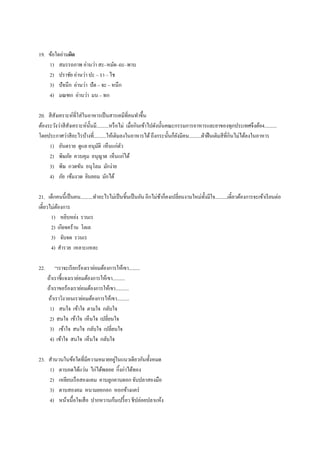 19. ข้อใดอ่านผิด
1) สมรรถภาพ อ่านว่า สะ–หมัด–ถะ–พาบ
2) ปราชัย อ่านว่า ปะ – รา – ไช
3) ปัจนึก อ่านว่า ปัด – จะ – หนึก
4) มณฑก อ่านว่า มน – ทก
20. สีสังเคราะห์ที่ใส่ในอาหารเป็นสารเคมีที่คนทาขึ้น
ต้องระวังว่าสีสังเคราะห์นั้นมี..........หรือไม่ เมื่อกินเข้าไปดังนั้นคณะกรรมการอาหารและยาของทุกประเทศจึงต้อ4..........
โดยประกาศว่าสีอะไรบ้างที่..........ให้เติมลงในอาหารได้ถึงกระนั้นก็ยังมีคน..........ฝ่าฝืนเติมสีที่กินไม่ได้ลงในอาหาร
1) อันตราย ดูแล อนุมัติ เห็นแก่ตัว
2) พิษภัย ควบคุม อนุญาต เห็นแก่ได้
3) พิษ กวดขัน อนุโลม มักง่าย
4) ภัย เข้มงวด ยินยอม มักได้
21. เด็กคนนี้เป็นคน..........ทาอะไรไม่เป็นชิ้นเป็นอัน อีกไม่ช้าก็คงเปลี่ยนงานใหม่ทั้งมีใจ..........เดี๋ยวต้องการจะเข้าเรียนต่อ
เดี๋ยวไม่ต้องการ
1) หยิบหย่ง รวนเร
2) เกียจคร้าน โลเล
3) จับจด รวนเร
4) สารวย เหลาะแหละ
22. “เราจะเรียกร้องเราย่อมต้องการให้เขา.........
ถ้าเราชี้แจงเราย่อมต้องการให้เขา..........
ถ้าเราขอร้องเราย่อมต้องการให้เขา...........
ถ้าเราวิงวอนเราย่อมต้องการให้เขา..........
1) สนใจ เข้าใจ ตามใจ กลับใจ
2) สนใจ เข้าใจ เห็นใจ เปลี่ยนใจ
3) เข้าใจ สนใจ กลับใจ เปลี่ยนใจ
4) เข้าใจ สนใจ เห็นใจ กลับใจ
23. สานวนในข้อใดที่มีความหมายอยู่ในแนวเดียวกันทั้งหมด
1) ตาบอดได้แว่น ไก่ได้พลอย กิ้งก่าได้ทอง
2) เหยียบเรือสองแคม คาบลูกคาบดอกจับปลาสองมือ
3) ดาบสองคม หนามยอกอก หอกข้างแคร่
4) หน้าเนื้อใจเสือ ปากหวานก้นเปรี้ยว ชีปล่อยปลาแห้ง
 