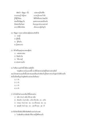 ศัพท์ว่า “ปัญญา” นั้น แปลและรู้กันก็คือ
ความรอบรู้ จักรู้ตาม ควรจะรู้จากอะไรใด
รู้ได้รู้ให้เด่น ใช้ก็ให้เป็นประโยชน์ไป
ย่อมเป็นปัญญาใน ทุกสถานหมายเสมือนกัน
สิ่งเช่นเห็นด้วยตา ยินกะหูมาประมวลสรรพ์
ทราบได้ด้วยใจอัน เกี่ยวกะอาจรู้เจริญไว
24. “ปัญญา” ตามความคิดของผู้แต่งตรงกับข้อใด
1) รอบรู้
2) รู้ลึกซึ้ง
3) รู้ด้วยใจ
4) รู้เฉพาะทาง
25. ข้อใดเป็นจุดมุ่งหมายของผู้แต่ง
1) แสดงทรรศนะ
2) โน้มน้าวใจ
3) ให้ความรู้
4) เสนอความจริง
26. ในข้อความต่อไปนี้ มีที่สะกดผิดกี่คา
“พายุพัดกระหน่ารุนแรงขึ้น กลาสีเรือพยายามช่วยผู้โดยสารอย่างเต็มที่
ทองโปรยพยายามจะยืนขึ้นแต่ขาของเธอเป็นตะคิวเสียแล้ว ผู้โดยสารส่วนใหญ่เฮโลไปที่กาบเรือ
ดังนั้นเมื่อคลื่นลูกใหญ่ซัดเข้ามาปะทะเรือก็จมลง”
1) 1 คา
2) 2 คา
3) 3 คา
4) 4 คา
27. คาในข้อใดอ่านออกเสียงได้ทั้งสองอย่าง
1) ผลิต อ่านว่า ผลิด หรือ ผะ-หลิด
2) เอิกเกริก อ่านว่า เอิก – เกริก หรือ เอิก – กะ – เหริก
3) ภาชนะ อ่านว่า พา – ชะ – นะ หรือ พาด – ชะ – นะ
4) คุณวุฒิ อ่านว่า คุน – นะ – วุด หรือ คุน – วุด – ทิ
28. ข้อใดจาเป็นต้องใช้คาทับศัพท์ภาษาต่างประเทศ
1) โรงพิมพ์ส่งงานพิมพ์มาให้ตรวจปรู๊ฟที่สองแล้ว
 