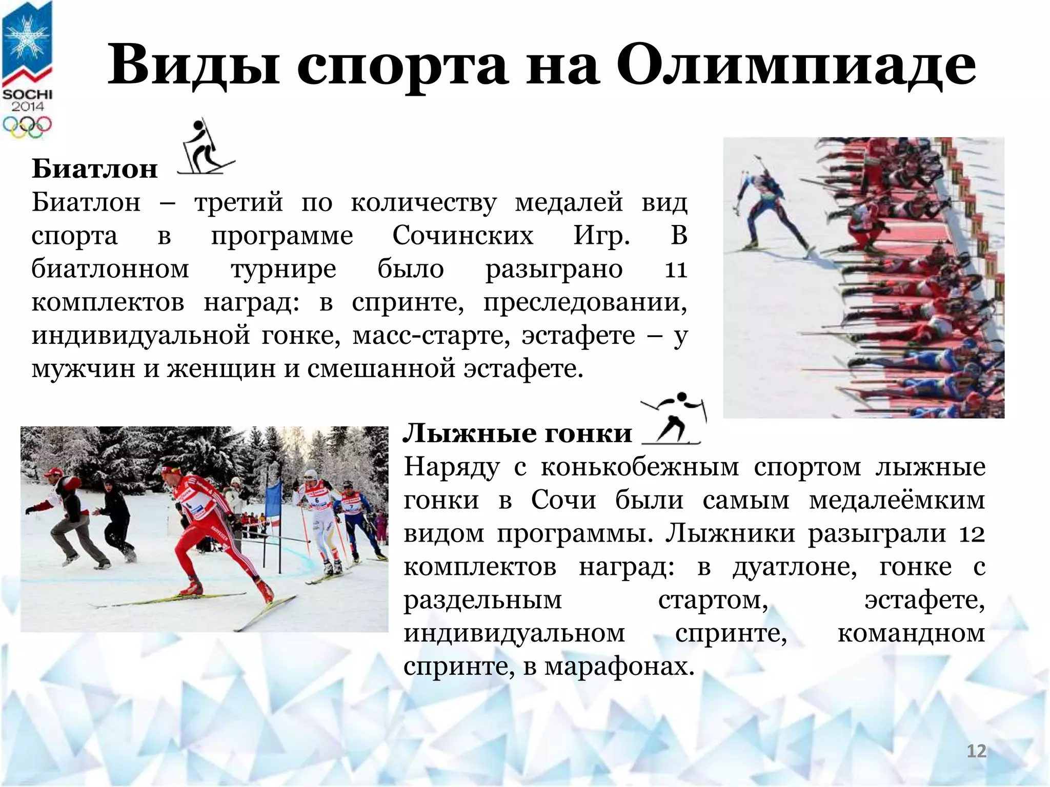 Биатлон
Биатлон – третий по количеству медалей вид
спорта в программе Сочинских Игр. В
биатлонном турнире было разыграно 11
комплектов наград: в спринте, преследовании,
индивидуальной гонке, масс-старте, эстафете – у
мужчин и женщин и смешанной эстафете.
Виды спорта на Олимпиаде
Лыжные гонки
Наряду с конькобежным спортом лыжные
гонки в Сочи были самым медалеёмким
видом программы. Лыжники разыграли 12
комплектов наград: в дуатлоне, гонке с
раздельным стартом, эстафете,
индивидуальном спринте, командном
спринте, в марафонах.
12
 