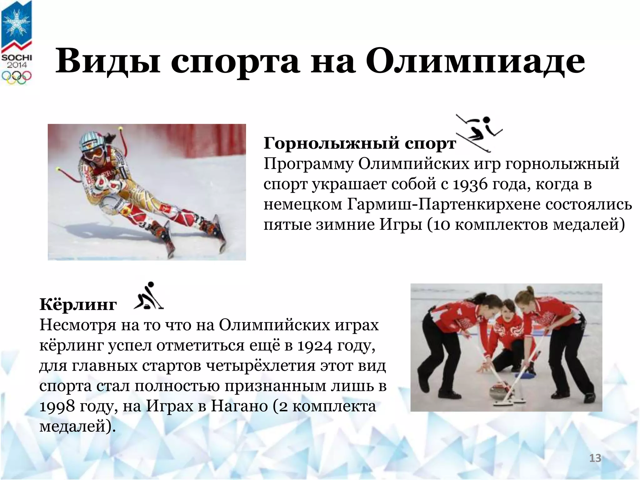 Горнолыжный спорт
Программу Олимпийских игр горнолыжный
спорт украшает собой с 1936 года, когда в
немецком Гармиш-Партенкирхене состоялись
пятые зимние Игры (10 комплектов медалей)
Кёрлинг
Несмотря на то что на Олимпийских играх
кёрлинг успел отметиться ещё в 1924 году,
для главных стартов четырёхлетия этот вид
спорта стал полностью признанным лишь в
1998 году, на Играх в Нагано (2 комплекта
медалей).
Виды спорта на Олимпиаде
13
 