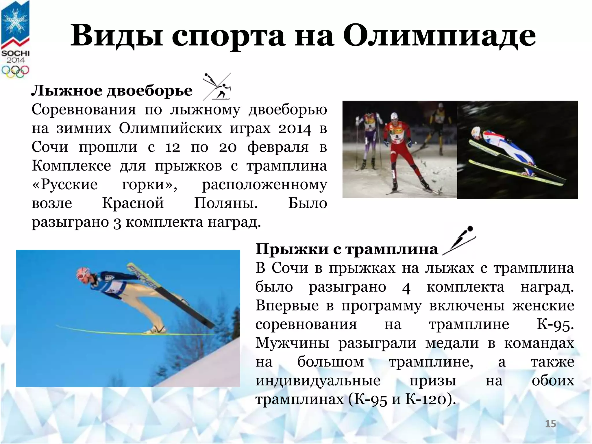 Виды спорта на Олимпиаде
Лыжное двоеборье
Соревнования по лыжному двоеборью
на зимних Олимпийских играх 2014 в
Сочи прошли с 12 по 20 февраля в
Комплексе для прыжков с трамплина
«Русские горки», расположенному
возле Красной Поляны. Было
разыграно 3 комплекта наград.
Прыжки с трамплина
В Сочи в прыжках на лыжах с трамплина
было разыграно 4 комплекта наград.
Впервые в программу включены женские
соревнования на трамплине К-95.
Мужчины разыграли медали в командах
на большом трамплине, а также
индивидуальные призы на обоих
трамплинах (К-95 и К-120).
15
 