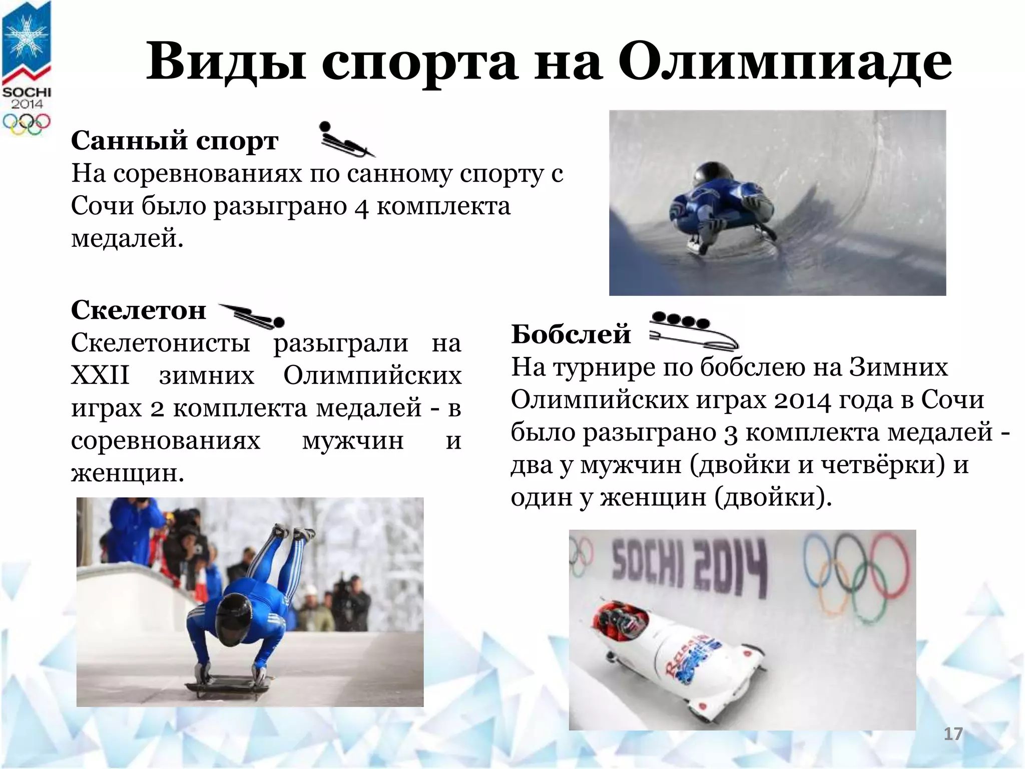 Виды спорта на Олимпиаде
Скелетон
Скелетонисты разыграли на
XXII зимних Олимпийских
играх 2 комплекта медалей - в
соревнованиях мужчин и
женщин.
Санный спорт
На соревнованиях по санному спорту с
Сочи было разыграно 4 комплекта
медалей.
Бобслей
На турнире по бобслею на Зимних
Олимпийских играх 2014 года в Сочи
было разыграно 3 комплекта медалей -
два у мужчин (двойки и четвёрки) и
один у женщин (двойки).
17
 
