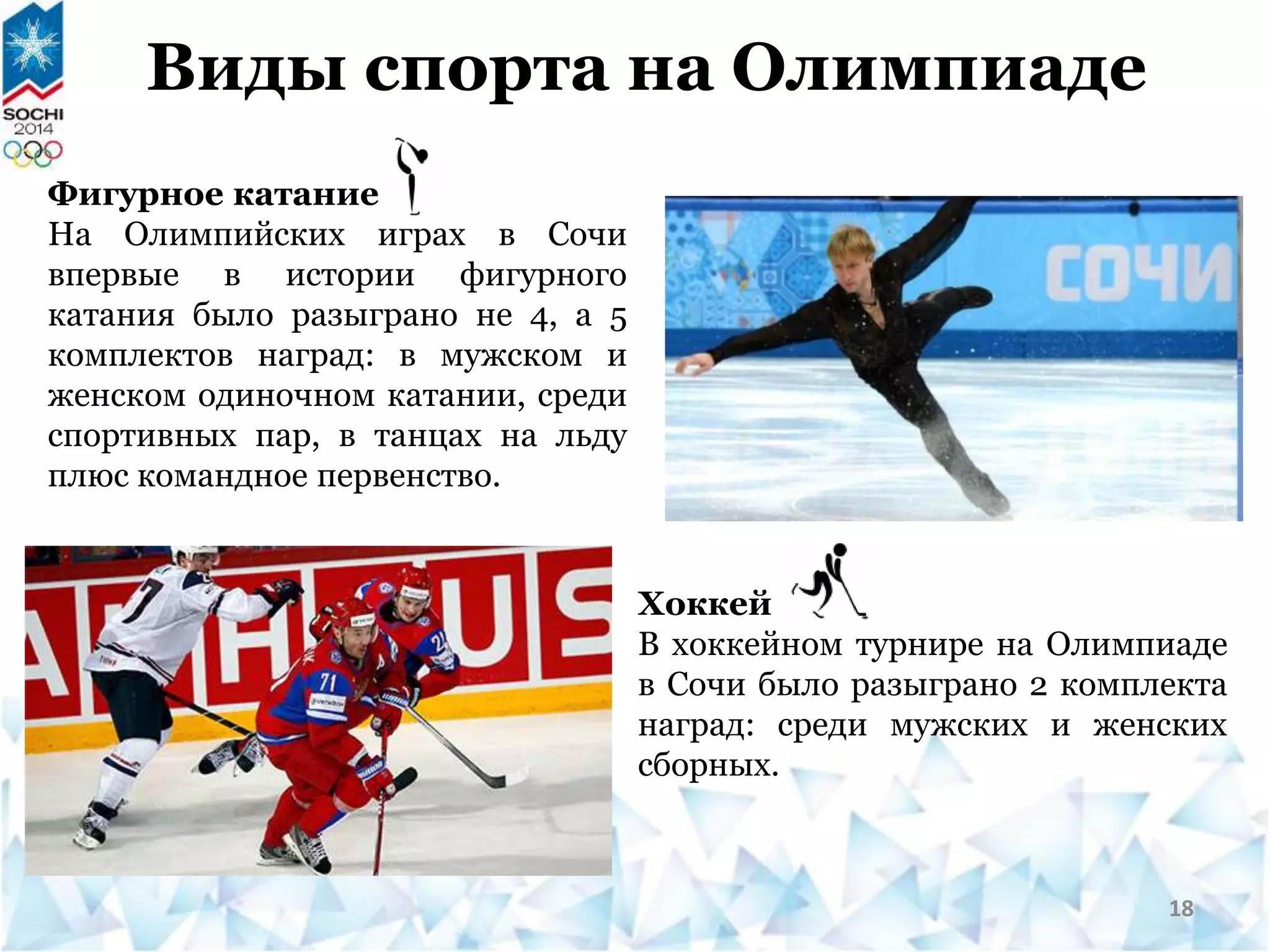 Виды спорта на Олимпиаде
Фигурное катание
На Олимпийских играх в Сочи
впервые в истории фигурного
катания было разыграно не 4, а 5
комплектов наград: в мужском и
женском одиночном катании, среди
спортивных пар, в танцах на льду
плюс командное первенство.
Хоккей
В хоккейном турнире на Олимпиаде
в Сочи было разыграно 2 комплекта
наград: среди мужских и женских
сборных.
18
 