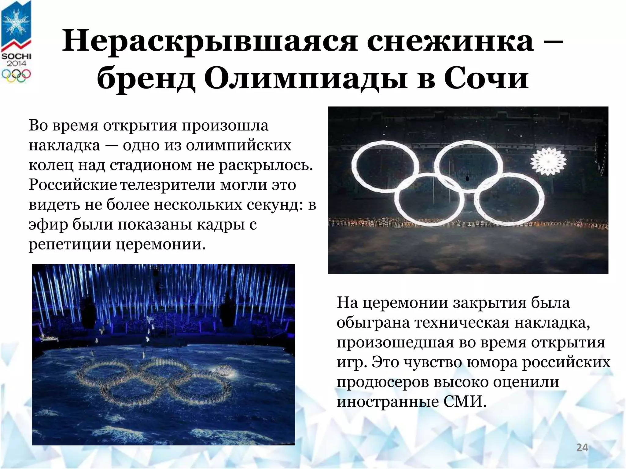 Нераскрывшаяся снежинка –
бренд Олимпиады в Сочи
Во время открытия произошла
накладка — одно из олимпийских
колец над стадионом не раскрылось.
Российские телезрители могли это
видеть не более нескольких секунд: в
эфир были показаны кадры с
репетиции церемонии.
На церемонии закрытия была
обыграна техническая накладка,
произошедшая во время открытия
игр. Это чувство юмора российских
продюсеров высоко оценили
иностранные СМИ.
24
 