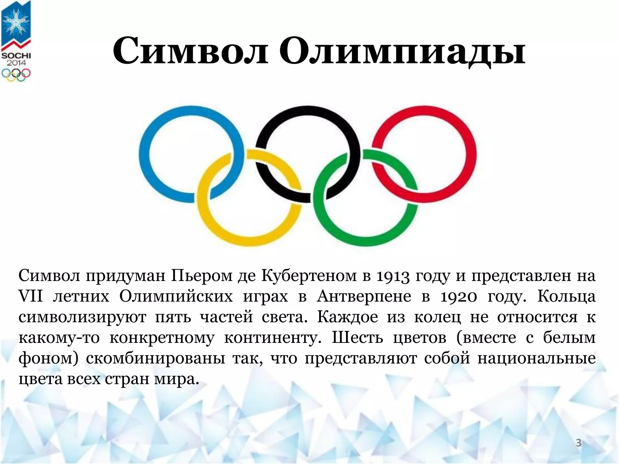 Символ Олимпиады
Символ придуман Пьером де Кубертеном в 1913 году и представлен на
VII летних Олимпийских играх в Антверпене в 1920 году. Кольца
символизируют пять частей света. Каждое из колец не относится к
какому-то конкретному континенту. Шесть цветов (вместе с белым
фоном) скомбинированы так, что представляют собой национальные
цвета всех стран мира.
3
 