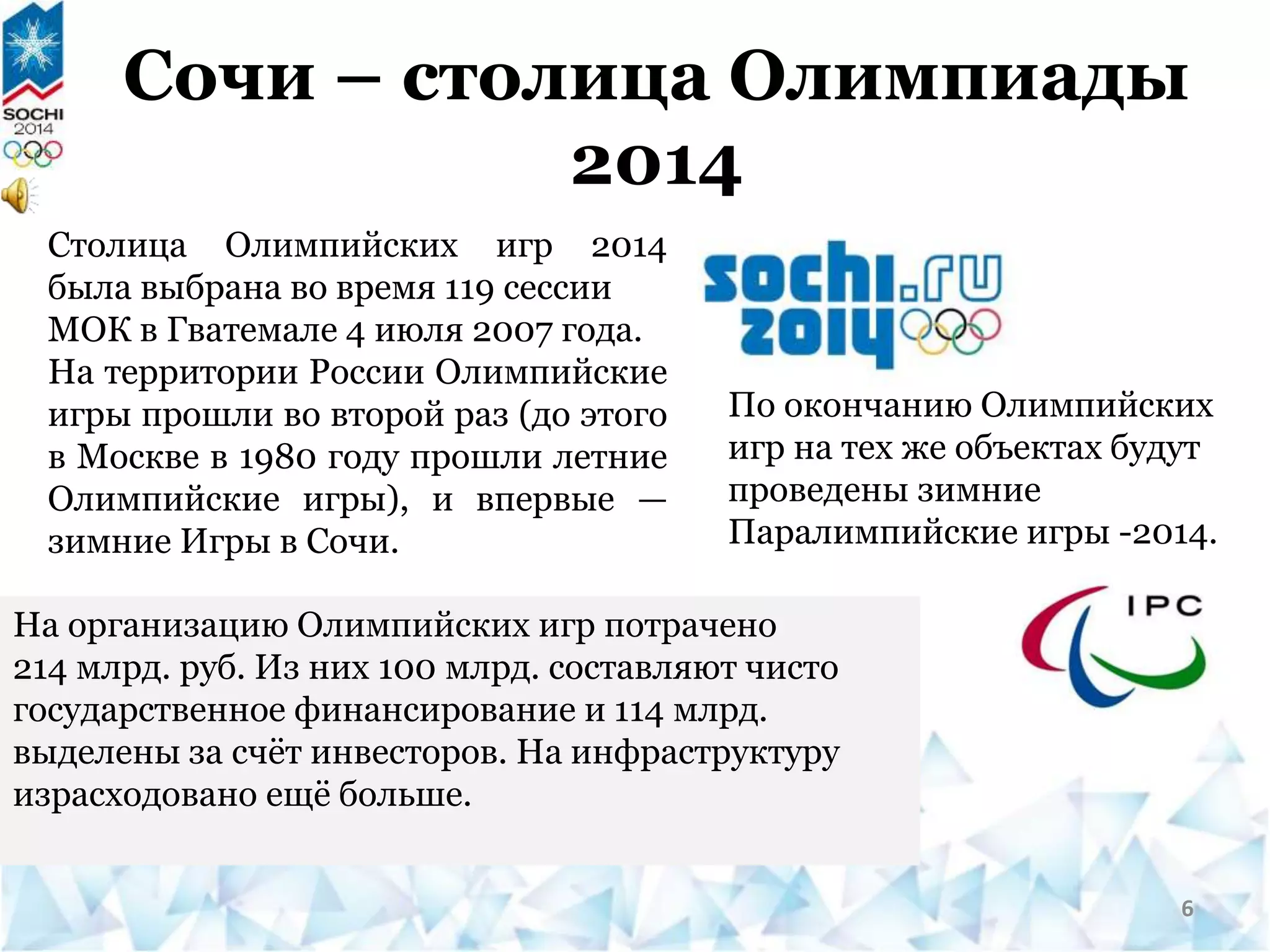 Сочи – столица Олимпиады
2014
По окончанию Олимпийских
игр на тех же объектах будут
проведены зимние
Паралимпийские игры -2014.
На организацию Олимпийских игр потрачено
214 млрд. руб. Из них 100 млрд. составляют чисто
государственное финансирование и 114 млрд.
выделены за счёт инвесторов. На инфраструктуру
израсходовано ещё больше.
Столица Олимпийских игр 2014
была выбрана во время 119 сессии
МОК в Гватемале 4 июля 2007 года.
На территории России Олимпийские
игры прошли во второй раз (до этого
в Москве в 1980 году прошли летние
Олимпийские игры), и впервые —
зимние Игры в Сочи.
6
 