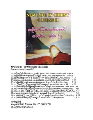 NEW LIFE (II) - SERMON SERIES (Download)
(www.murann.com/newlife/)
01. ဂတိေတာ္ႏွင့္ဆိုင္ေသာ ေယရႈခရစ္ Jesus.Christ.The.Promised.Savior Page 1
02. တန္ခိုးၾကီးေသာဘုရားသခင္ ေယရႈရွင္ Jesus.Christ.The.Mighty.God Page 8
03. အၾကီးျမတ္ဆံုးေသာဆရာ ေယရႈခရစ္ေတာ္ Jesus.Christ.The.Great.Teacher P 14
04. ဘုရားသခင္၏သိုးသငယ္ ေယရႈခရစ္ေတာ္ Jesus.Christ.The.Lamb.of.God P 22
05. ထေျမာက္ျခင္းအရွင္သခင္ ေယရႈခရစ္ေတာ္ Jesus.Christ.The.Risen.Lord P 29
06. အလံုးစံုတို႕ကိုအစိုးရေသာအရွင္သခင ္ေယရႈခရစ္ Jesus.Christ.Lord.of.All P 36
07. က်ႏု္ပ္တို႕၏ကိုယ္စားျပဳအက်ိဳးေဆာင္သူ ေယရႈခရစ္ Jesus.Christ.Our.Intercessor P 43
08. က်ႏုပ္တို႕၏ေျဖာင့္မတ္ျခင္းျဖစ္ေသာ ေယရႈခရစ္ Jesus.Christ.Our.Righteourness P 50
09. က်ႏုပ္တို႕၏အလံုးစံုတို႕၌အလံုးစံုျဖစ္ေသာ ေယရႈခရစ္ Jesus.Christ.Our.ALL.IN.ALL P 57
10. က်ႏုပ္တို႕ဘဝအသက္တာျဖစ္ေသာ ေယရႈခရစ္ Jesus.Christ.Our.Life P 65
11. က်ႏုပ္တို႕၏ၾကြလာမည္ျဖစ္ေသာ ဘုရင္ေယရႈခရစ္ Jesus.Christ.Our.Coming.King P 73
12. က်ႏုပ္တို႕၏ထာဝရဘုရင္ ေယရႈခရစ္ Jesus.Christ.Our.King.Forever P 79
ဆက္သြယ္ရန္
ဆရာေအာင္ႏိုင္ Andrew Hp +65 8282 2795
gbcandrew@gmail.com
 