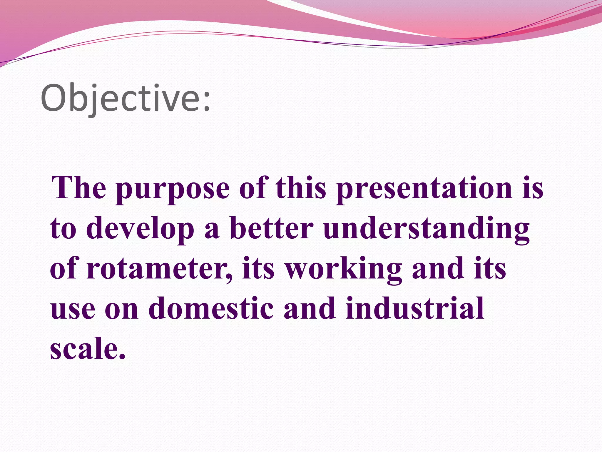 Objective: 
The purpose of this presentation is 
to develop a better understanding 
of rotameter, its working and its 
use on domestic and industrial 
scale. 
 