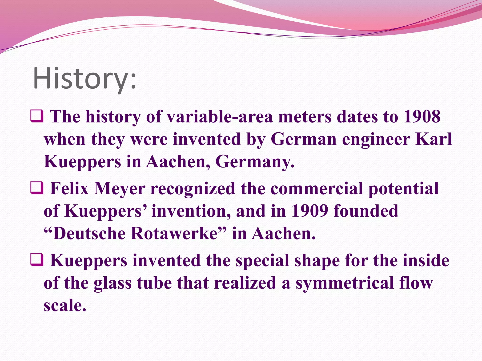 History: 
 The history of variable-area meters dates to 1908 
when they were invented by German engineer Karl 
Kueppers in Aachen, Germany. 
 Felix Meyer recognized the commercial potential 
of Kueppers’ invention, and in 1909 founded 
“Deutsche Rotawerke” in Aachen. 
 Kueppers invented the special shape for the inside 
of the glass tube that realized a symmetrical flow 
scale. 
 