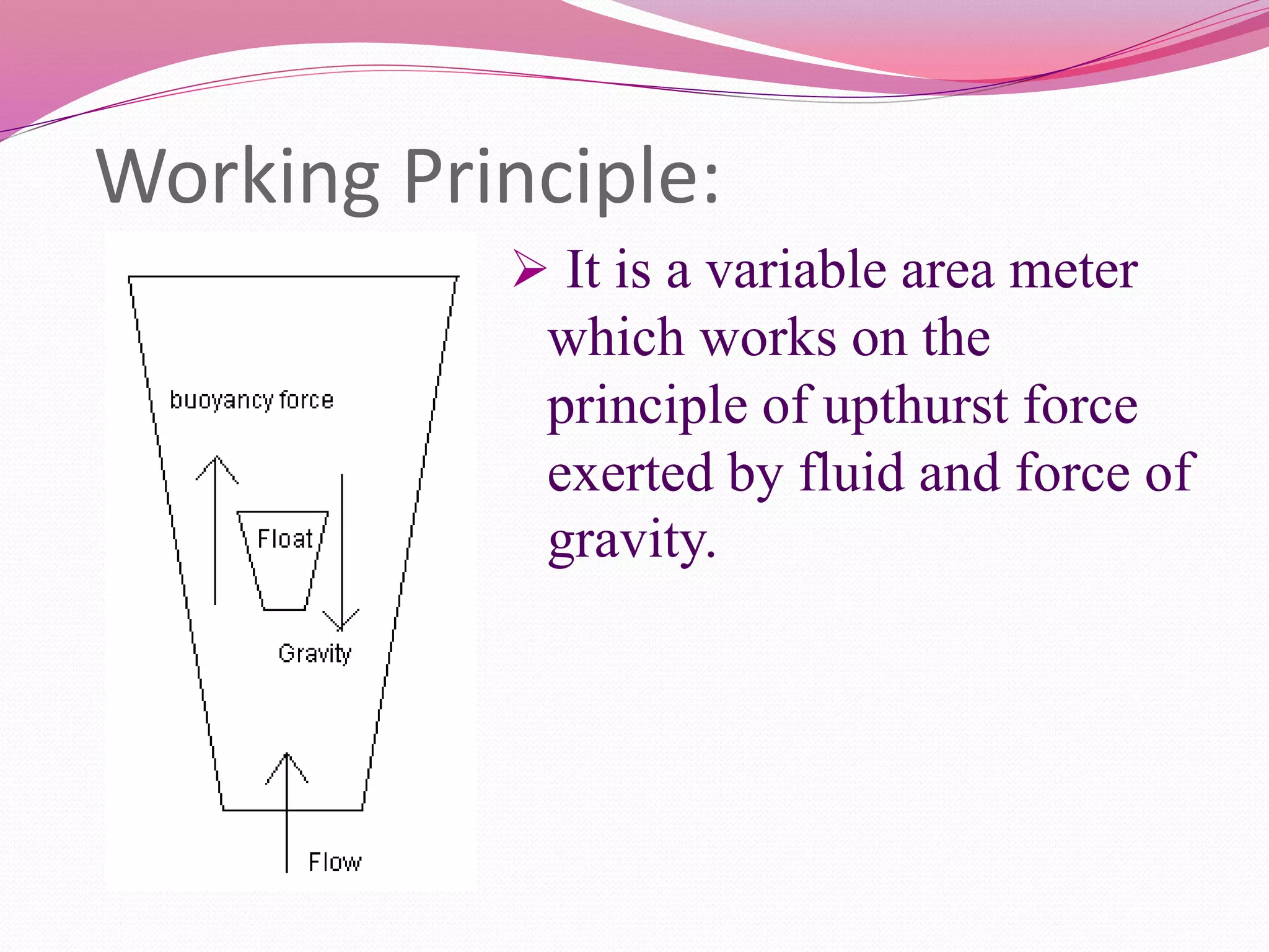 Working Principle: 
 It is a variable area meter 
which works on the 
principle of upthurst force 
exerted by fluid and force of 
gravity. 
 