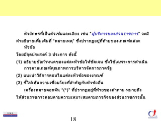 ตัวอักษรที่เป็นตัวเข้มและเอียง เช่น “ผู้บริหารของส่วนราชการ ” จะมี 
คำาอธิบายเพิ่มเติมที่ “หมายเหตุ” ซึ่งปรากฏอยู่ที่ท้ายของเกณฑ์แต่ละ 
18 
หัวข้อ 
โดยมีจุดประสงค์ 3 ประการ ดังนี้ 
(1) อธิบายข้อกำาหนดของแต่ละหัวข้อให้ชัดเจน ซึ่งใช้เฉพาะการดำาเนิน 
การตามเกณฑ์คุณภาพการบริหารจัดการภาครัฐ 
(2) แนะนำาวิธีการตอบในแต่ละหัวข้อของเกณฑ์ 
(3) ชี้ให้เห็นความเชื่อมโยงที่สำาคัญกับหัวข้ออื่น 
เครื่องหมายดอกจัน “(*)” ที่ปรากฏอยู่ที่ท้ายของคำาถาม หมายถึง 
ให้ส่วนราชการตอบตามความเหมาะสมตามภารกิจของส่วนราชการนั้น 
 
