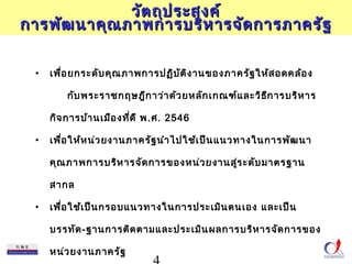 ววััตถถุปุปรระะสงคค์์ 
กกาารพพััฒนนาาคคุุณภภาาพกกาารบรริหิหาารจจัดัดกกาารภภาาครรััฐ 
• เพื่อยกระดับคุณภาพการปฏิบัติงานของภาครัฐให้สอดคล้อง 
กับพระราชกฤษฎีกาว่าด้วยหลักเกณฑ์และวิธีการบริหาร 
กิจการบ้านเมืองที่ดี พ.ศ. 2546 
• เพื่อให้หน่วยงานภาครัฐนำาไปใช้เป็นแนวทางในการพัฒนา 
คุณภาพการบริหารจัดการของหน่วยงานสู่ระดับมาตรฐาน 
สากล 
• เพื่อใช้เป็นกรอบแนวทางในการประเมินตนเอง และเป็น 
บรรทัด-ฐานการติดตามและประเมินผลการบริหารจัดการของ 
หน่วยงานภาครัฐ 
4 
 