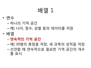 배열 1 
• 변수 
– 하나의 기억 공간 
– 예) 나이, 점수, 성별 등의 데이터를 저장 
• 배열 
– 연속적인 기억 공간 
– 예) 30명의 총점을 저장, 세 과목의 성적을 저장 
– 선언할 때 연속적으로 필요한 기억 공간의 개수 
를 표시 
 