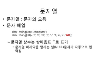 문자열 
• 문자열 : 문자의 모음 
• 문자 배열 
char string[30]=“computer”; 
char string[30]={‘c’, ‘o’, ‘m’, ‘p’, ‘u’, ‘t’, ‘e’, ‘r’, ‘0’}; 
– 문자열 상수는 쌍따옴표 “”로 표기 
• 문자열 마지막을 알리는 널(NULL)문자가 자동으로 입 
력됨 
 