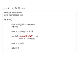 소스 4-11 (ch04_10.cpp) 
#include <iostream> 
using namespace std; 
int main() 
{ 
char string[30]="computer"; 
int i=0; 
cout << string << endl; 
for (i=0; string[i]!='0'; i++) 
cout << string[i]; 
cout << endl; 
return 0; 
} 
 