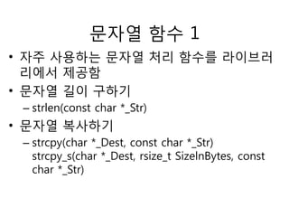 문자열 함수 1 
• 자주 사용하는 문자열 처리 함수를 라이브러 
리에서 제공함 
• 문자열 길이 구하기 
– strlen(const char *_Str) 
• 문자열 복사하기 
– strcpy(char *_Dest, const char *_Str) 
strcpy_s(char *_Dest, rsize_t SizelnBytes, const 
char *_Str) 
 