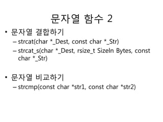 문자열 함수 2 
• 문자열 결합하기 
– strcat(char *_Dest, const char *_Str) 
– strcat_s(char *_Dest, rsize_t Sizeln Bytes, const 
char *_Str) 
• 문자열 비교하기 
– strcmp(const char *str1, const char *str2) 
 