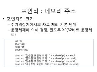 포인터 : 메모리 주소 
• 포인터의 크기 
– 주기억장치에서의 자료 처리 기본 단위 
– 운영체제에 의해 결정, 윈도우 XP(32비트 운영체 
제) 
int *pi; 
char *pc; 
float *pf; 
double *pd; 
cout << "정수형 포인터 크기 : " << sizeof(pi) << endl; 
cout << "문자형 포인터 크기 : " << sizeof(pc) << endl; 
cout << "실수형 포인터 크기 : " << sizeof(pf) << endl; 
cout << "배정도형 포인터 크기 : " << sizeof(pd) << endl; 
 