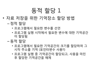 동적 할당 1 
• 자료 저장을 위한 기억장소 할당 방법 
– 정적 할당 
• 프로그램에서 필요한 변수를 선언 
• 프로그램 실행 시작에서 필요한 변수에 대한 기억공간 
이 할당됨 
– 동적 할당 
• 프로그램에서 필요한 기억공간의 크기를 할당하여 그 
시작 주소를 기억 (포인터변수 사용!!) 
• 프로그램 실행 중 기억공간이 할당되고, 사용을 마친 
후 할당한 기억공간을 해제 
 